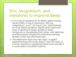 Zinc, Magnesium, and
Melatonin to Improve Sleep




In a study of residents of an Italian skilled nursing
facility (SNF), 5 mg of melatonin, 225 mg
magnesium, and 11.25 mg of zinc, administered
an hour before bedtime, significantly improved
ease of getting to sleep, quality of sleep,
hangover on awakening from sleep, and alertness
and behavioral integrity the following morning.
Quality of life was also improved.
The melatonin dose was very high; I suggest
experimenting with lower doses. I also am wary of
chronic melatonin supplementation and wonder if
it could affect circadian rhythms.

 