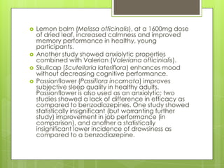 





Lemon balm (Melissa officinalis), at a 1600mg dose
of dried leaf, increased calmness and improved
memory performance in healthy, young
participants.
Another study showed anxiolytic properties
combined with Valerian (Valeriana officinialis).
Skullcap (Scutellaria lateriflora) enhances mood
without decreasing cognitive performance.
Passionflower (Passiflora incarnata) improves
subjective sleep quality in healthy adults.
Passionflower is also used as an anxiolytic; two
studies showed a lack of difference in efficacy as
compared to benzodiazepines. One study showed
statistically insignificant (but warranting further
study) improvement in job performance (in
comparison), and another a statistically
insignificant lower incidence of drowsiness as
compared to a benzodiazepine.

 