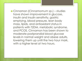  Cinnamon

(Cinnamomum sp.) – studies
have shown improvement in glucose,
insulin and insulin sensitivity, gastric
emptying, blood pressure, lean body
mass, lipids, and antioxidant status in
patients with T2DM, metabolic syndrome,
and PCOS. Cinnamon has been shown to
moderate postprandial blood glucose
levels in normal weight and obese adults,
lowering them up until the two hour mark,
with a higher level at two hours.

 