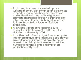 





P. ginseng has been shown to improve
working memory performance and calmness
in healthy young adults; decrease plasma
cortisol levels and help with fatigue; and
alleviate depression through peripheral antiinflammatory effects. It is thought to reduce
fatigue through significant antioxidant
properties.
P. ginseng is protective against acute
respiratory infection (ARI) and lessens the
duration and severity of ARI.
In patients with fibromyalgia, it reduced pain,
improved fatigue, and improved sleep as well
as amitriptyline; it improved anxiety, but not
as well as amitriptyline. It also reduced the
number of tender points and improved
patients’ quality of life.

 