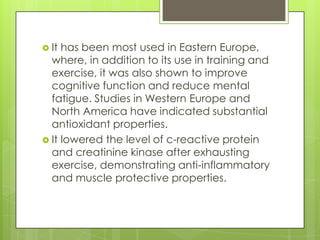  It

has been most used in Eastern Europe,
where, in addition to its use in training and
exercise, it was also shown to improve
cognitive function and reduce mental
fatigue. Studies in Western Europe and
North America have indicated substantial
antioxidant properties.
 It lowered the level of c-reactive protein
and creatinine kinase after exhausting
exercise, demonstrating anti-inflammatory
and muscle protective properties.

 