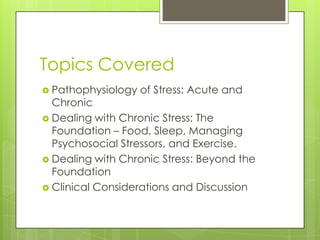 Topics Covered
 Pathophysiology

of Stress: Acute and

Chronic
 Dealing with Chronic Stress: The
Foundation – Food, Sleep, Managing
Psychosocial Stressors, and Exercise.
 Dealing with Chronic Stress: Beyond the
Foundation
 Clinical Considerations and Discussion

 