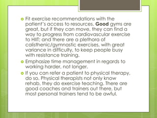 




Fit exercise recommendations with the
patient’s access to resources. Good gyms are
great, but if they can move, they can find a
way to progress from cardiovascular exercise
to HIIT; and there are a plethora of
calisthenic/gymnastic exercises, with great
variance in difficulty, to keep people busy
with resistance training.
Emphasize time management in regards to
working harder, not longer.
If you can refer a patient to physical therapy,
do so. Physical therapists not only know
rehab, they do exercise teaching. There are
good coaches and trainers out there, but
most personal trainers tend to be awful.

 