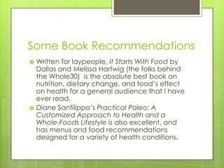 Some Book Recommendations




Written for laypeople, It Starts With Food by
Dallas and Melissa Hartwig (the folks behind
the Whole30) is the absolute best book on
nutrition, dietary change, and food’s effect
on health for a general audience that I have
ever read.
Diane Sanfilippo’s Practical Paleo: A
Customized Approach to Health and a
Whole-Foods Lifestyle is also excellent, and
has menus and food recommendations
designed for a variety of health conditions.

 