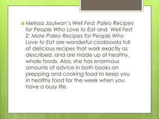  Melissa

Joulwan’s Well Fed: Paleo Recipes
for People Who Love to Eat and Well Fed
2: More Paleo Recipes for People Who
Love to Eat are wonderful cookbooks full
of delicious recipes that work exactly as
described, and are made up of healthy,
whole foods. Also, she has enormous
amounts of advice in both books on
prepping and cooking food to keep you
in healthy food for the week when you
have a busy life.

 