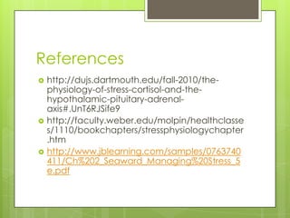 References






http://dujs.dartmouth.edu/fall-2010/thephysiology-of-stress-cortisol-and-thehypothalamic-pituitary-adrenalaxis#.UnT6RJSife9
http://faculty.weber.edu/molpin/healthclasse
s/1110/bookchapters/stressphysiologychapter
.htm
http://www.jblearning.com/samples/0763740
411/Ch%202_Seaward_Managing%20Stress_5
e.pdf

 