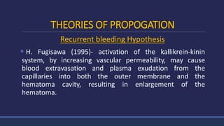 THEORIES OF PROPOGATION
Recurrent bleeding Hypothesis
 H. Fugisawa (1995)- activation of the kallikrein-kinin
system, by increasing vascular permeability, may cause
blood extravasation and plasma exudation from the
capillaries into both the outer membrane and the
hematoma cavity, resulting in enlargement of the
hematoma.
 