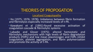 THEORIES OF PROPOGATION
Localized Coagulopathy
 Ito (1975; 1976; 1978)- Imbalance between fibrin formation
and fibrinolysis especially increased levels of t-PA.
 Kawakami et al (1991)-found excessive activation of
coagulation cascade & fibrinolytic systems
 Labadie and Glover (1975)- altered hemostatic and
fibrinolytic mechanisms with high levels of fibrin degradation
products (FDPs) and low mean plasminogen and FDPs inhibit
coagulation, platelet aggregation, and fibrin polymerization
and promote the activity of t-PA.
 