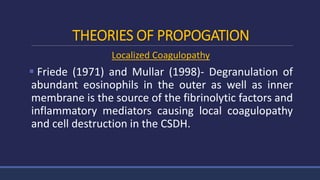 THEORIES OF PROPOGATION
Localized Coagulopathy
 Friede (1971) and Mullar (1998)- Degranulation of
abundant eosinophils in the outer as well as inner
membrane is the source of the fibrinolytic factors and
inflammatory mediators causing local coagulopathy
and cell destruction in the CSDH.
 