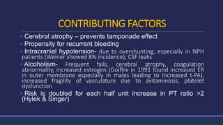 CONTRIBUTING FACTORS
 Cerebral atrophy – prevents tamponade effect
 Propensity for recurrent bleeding
 Intracranial hypotension- due to overshunting, especially in NPH
patients (Weiner showed 8% incidence); CSF leaks
 Alcoholism- Frequent falls, cerebral atrophy, coagulation
abnormality, increased estrogen (Goiffre in 1991 found increased ER
in outer membrane especially in males leading to increased t-PA),
increased fragility of vasculature due to avitaminosis, platelet
dysfunction
 Risk is doubled for each half unit increase in PT ratio >2
(Hylek & Singer)
 