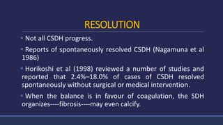 RESOLUTION
 Not all CSDH progress.
 Reports of spontaneously resolved CSDH (Nagamuna et al
1986)
 Horikoshi et al (1998) reviewed a number of studies and
reported that 2.4%–18.0% of cases of CSDH resolved
spontaneously without surgical or medical intervention.
 When the balance is in favour of coagulation, the SDH
organizes----fibrosis----may even calcify.
 
