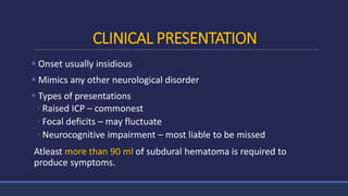 CLINICAL PRESENTATION
 Onset usually insidious
 Mimics any other neurological disorder
 Types of presentations
◦ Raised ICP – commonest
◦ Focal deficits – may fluctuate
◦ Neurocognitive impairment – most liable to be missed
Atleast more than 90 ml of subdural hematoma is required to
produce symptoms.
 