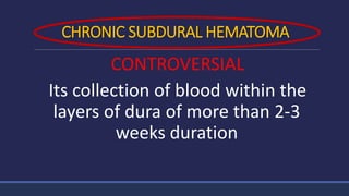 CHRONIC SUBDURAL HEMATOMA
CONTROVERSIAL
Its collection of blood within the
layers of dura of more than 2-3
weeks duration
 