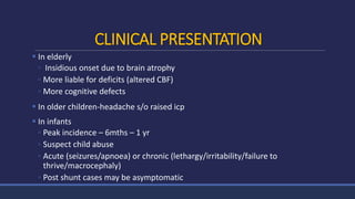 CLINICAL PRESENTATION
 In elderly
◦ Insidious onset due to brain atrophy
◦ More liable for deficits (altered CBF)
◦ More cognitive defects
 In older children-headache s/o raised icp
 In infants
◦ Peak incidence – 6mths – 1 yr
◦ Suspect child abuse
◦ Acute (seizures/apnoea) or chronic (lethargy/irritability/failure to
thrive/macrocephaly)
◦ Post shunt cases may be asymptomatic
 