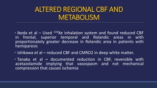 ALTERED REGIONAL CBF AND
METABOLISM
 Ikeda et al – Used 133Xe inhalation system and found reduced CBF
in frontal, superior temporal and Rolandic areas in with
proportionately greater decrease in Rolandic area in patients with
hemiparesis
 Ishikawa et al – reduced CBF and CMRO2 in deep white matter.
 Tanaka et al – documented reduction in CBF, reversible with
acetazolamide implying that vasospasm and not mechanical
compression that causes ischemia
 