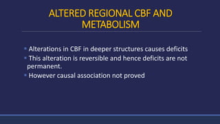 ALTERED REGIONAL CBF AND
METABOLISM
 Alterations in CBF in deeper structures causes deficits
 This alteration is reversible and hence deficits are not
permanent.
 However causal association not proved
 