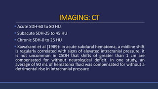 IMAGING: CT
 Acute SDH-60 to 80 HU
 Subacute SDH-25 to 45 HU
 Chronic SDH-0 to 25 HU
 Kawakami et al (1989)- in acute subdural hematoma, a midline shift
is regularly correlated with signs of elevated intracranial pressure, it
is not uncommon in CSDH that shifts of greater than 1 cm are
compensated for without neurological deficit. In one study, an
average of 90 mL of hematoma fluid was compensated for without a
detrimental rise in intracranial pressure
 