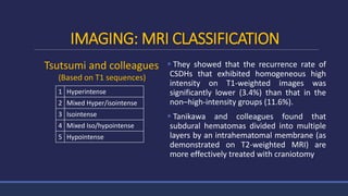 IMAGING: MRI CLASSIFICATION
 They showed that the recurrence rate of
CSDHs that exhibited homogeneous high
intensity on T1-weighted images was
significantly lower (3.4%) than that in the
non–high-intensity groups (11.6%).
 Tanikawa and colleagues found that
subdural hematomas divided into multiple
layers by an intrahematomal membrane (as
demonstrated on T2-weighted MRI) are
more effectively treated with craniotomy
1 Hyperintense
2 Mixed Hyper/isointense
3 Isointense
4 Mixed Iso/hypointense
5 Hypointense
Tsutsumi and colleagues
(Based on T1 sequences)
 