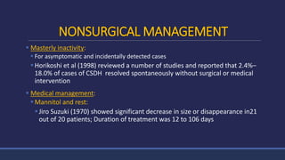 NONSURGICAL MANAGEMENT
 Masterly inactivity:
 For asymptomatic and incidentally detected cases
Horikoshi et al (1998) reviewed a number of studies and reported that 2.4%–
18.0% of cases of CSDH resolved spontaneously without surgical or medical
intervention
 Medical management:
Mannitol and rest:
Jiro Suzuki (1970) showed significant decrease in size or disappearance in21
out of 20 patients; Duration of treatment was 12 to 106 days
 