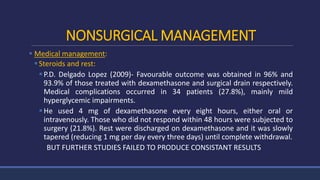 NONSURGICAL MANAGEMENT
 Medical management:
Steroids and rest:
P.D. Delgado Lopez (2009)- Favourable outcome was obtained in 96% and
93.9% of those treated with dexamethasone and surgical drain respectively.
Medical complications occurred in 34 patients (27.8%), mainly mild
hyperglycemic impairments.
He used 4 mg of dexamethasone every eight hours, either oral or
intravenously. Those who did not respond within 48 hours were subjected to
surgery (21.8%). Rest were discharged on dexamethasone and it was slowly
tapered (reducing 1 mg per day every three days) until complete withdrawal.
BUT FURTHER STUDIES FAILED TO PRODUCE CONSISTANT RESULTS
 