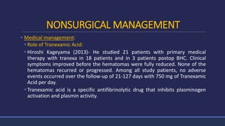 NONSURGICAL MANAGEMENT
 Medical management:
Role of Tranexamic Acid:
Hiroshi Kageyama (2013)- He studied 21 patients with primary medical
therapy with tranexa in 18 patients and in 3 patients postop BHC. Clinical
symptoms improved before the hematomas were fully reduced. None of the
hematomas recurred or progressed. Among all study patients, no adverse
events occurred over the follow-up of 21-127 days with 750 mg of Tranexamic
Acid per day.
Tranexamic acid is a specific antifibrinolytic drug that inhibits plasminogen
activation and plasmin activity.
 