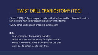 TWIST DRILL CRANIOSTOMY (TDC)
 Smely(1991) – 33 pts-compared twist drill with drain and burr hole with drain –
same results with a decreased hospital stay in the former
 Many other studies have produced same results
Role :
◦ as an emergency temporizing modality.
◦ Definitive treatment especially for high risk cases
◦ Hence if to be used as definitive therapy, use with
drain due to better results with drain
 