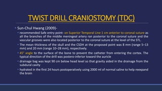 TWIST DRILL CRANIOSTOMY (TDC)
 Sun-Chul Hwang (2009)-
 recommended Safe entry point- on Superior Temporal Line 1 cm anterior to coronal suture as
all the branches of the middle meningeal artery ran posterior to the coronal suture and the
vascular grooves were also located posterior to the coronal suture at the level of the STL.
 The mean thickness of the skull and the CSDH at the proposed point was 8 mm (range 5–13
mm) and 20 mm (range 10–28 mm), respectively.
 45° angle to the surface of the bone to prevent the catheter from entering the cortex. The
typical direction of the drill was postero-inferior toward the auricle
 drainage bag was kept 90 cm below head level so that gravity aided in the drainage from the
subdural cavity
 hydrated in the first 24 hours postoperatively using 2000 ml of normal saline to help reexpand
the brain
 