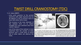 TWIST DRILL CRANIOSTOMY (TDC)
 S. K. Suku (2007)-
 entry point posterior to the parietal
eminence with angle required must be
40 degrees or less to prevent injury to
brain with either drill or drain
 The increase in the inner diameter of
the catheter from 1.3 to 2.8mm
enlarged the cross sectional area from
1.69 to 7.84mm2.
 size of the holes of the catheter is more
important than the number of holes
because even a small piece of blood
clot or other debris can obstruct the
holes.
 