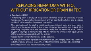 REPLACING HEMATOMA WITH O2
WITHOUT IRRIGATION OR DRAIN IN TDC
 N. Takeda et al (2006):
 Perforating point is always at the parietal eminence except for unusually localized
hematoma. The parietal eminence is not only an easy landmark, but also a suitable
position for the complete hematoma evacuation
 After perforation of the skull, a needle device consisting of outer and inner parts is
placed, and the outer needle is left in site (19-gauge, Muraishi Iryoki, Tokyo). After
measuring the pressure of the hematoma cavity with an extension tube, 10ml of
oxygen in a syringe is slowly injected into the hematoma cavity, and an equal volume
of the hematoma is aspirated with the syringe
 repeated until no more hematoma can be obtained.
 An average amount of replaced hematoma was 96.1ml, ranging from 5 to 280ml. An
initial hematoma pressure ranged from 0 to 200mm H2O (average: 92.1mm H2O).
 clinical recurrence was noted in 10% of patients
 