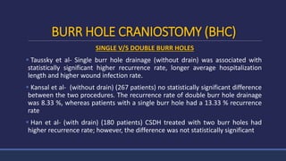 BURR HOLE CRANIOSTOMY (BHC)
SINGLE V/S DOUBLE BURR HOLES
 Taussky et al- Single burr hole drainage (without drain) was associated with
statistically significant higher recurrence rate, longer average hospitalization
length and higher wound infection rate.
 Kansal et al- (without drain) (267 patients) no statistically significant difference
between the two procedures. The recurrence rate of double burr hole drainage
was 8.33 %, whereas patients with a single burr hole had a 13.33 % recurrence
rate
 Han et al- (with drain) (180 patients) CSDH treated with two burr holes had
higher recurrence rate; however, the difference was not statistically significant
 
