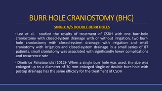 BURR HOLE CRANIOSTOMY (BHC)
SINGLE V/S DOUBLE BURR HOLES
 Lee et al- studied the results of treatment of CSDH with one burr-hole
craniostomy with closed-system drainage with or without irrigation, two burr-
hole craniostomy with closed-system drainage with irrigation and small
craniotomy with irrigation and closed-system drainage in a small series of 87
patients. small craniotomy was associated with significantly lower complications
and recurrence rate
 Dimitrios Pahatouridis (2012)- When a single burr hole was used, the size was
enlarged up to a diameter of 30 mm enlarged single or double burr hole with
postop drainage has the same efficacy for the treatment of CSDH
 