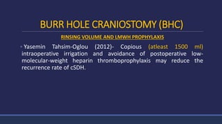 BURR HOLE CRANIOSTOMY (BHC)
RINSING VOLUME AND LMWH PROPHYLAXIS
 Yasemin Tahsim-Oglou (2012)- Copious (atleast 1500 ml)
intraoperative irrigation and avoidance of postoperative low-
molecular-weight heparin thromboprophylaxis may reduce the
recurrence rate of cSDH.
 