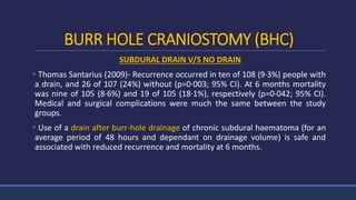 BURR HOLE CRANIOSTOMY (BHC)
SUBDURAL DRAIN V/S NO DRAIN
 Thomas Santarius (2009)- Recurrence occurred in ten of 108 (9·3%) people with
a drain, and 26 of 107 (24%) without (p=0·003; 95% CI). At 6 months mortality
was nine of 105 (8·6%) and 19 of 105 (18·1%), respectively (p=0·042; 95% CI).
Medical and surgical complications were much the same between the study
groups.
 Use of a drain after burr-hole drainage of chronic subdural haematoma (for an
average period of 48 hours and dependant on drainage volume) is safe and
associated with reduced recurrence and mortality at 6 months.
 