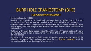 BURR HOLE CRANIOSTOMY (BHC)
SUBDURAL DRAIN PLACEMENT
 Hiroshi Nakaguchi (2000)
Patients with parietal or occipital drainage had a higher rate of CSDH
recurrence and much more subdural air than those with frontal drainage.
Patients with residual subdural air demonstrated on CT scans obtained 7 days
postsurgery also had a higher recurrence rate than those without subdural air
collections.
Patients with a subdural space wider than 10 mm on CT scans obtained 7 days
postsurgery had a higher recurrence rate than those with a space measuring
10 mm or less.
Incidence of postoperative fluid re-accumulation seems to be reduced by
placing the tip of the drainage catheter in the frontal convexity and by
removing subdural air during or after surgery.
 