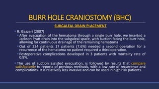 BURR HOLE CRANIOSTOMY (BHC)
SUBGALEAL DRAIN PLACEMENT
 R. Gazzeri (2007)
After evacuation of the hematoma through a single burr hole, we inserted a
Jackson Pratt drain into the subgaleal space, with suction facing the burr hole,
allowing for continuous drainage of the remaining hematoma
Out of 224 patients 17 patients (7.6%) needed a second operation for a
recurrence of the hematoma no patient required a third operation.
Postoperative complications developed in 3 patients with mortality rate of
0.9%.
 The use of suction assisted evacuation, is followed by results that compare
satisfactorily to reports of previous methods, with a low rate of recurrence and
complications. It is relatively less invasive and can be used in high risk patients.
 