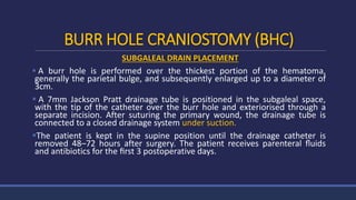 BURR HOLE CRANIOSTOMY (BHC)
SUBGALEAL DRAIN PLACEMENT
 A burr hole is performed over the thickest portion of the hematoma,
generally the parietal bulge, and subsequently enlarged up to a diameter of
3cm.
 A 7mm Jackson Pratt drainage tube is positioned in the subgaleal space,
with the tip of the catheter over the burr hole and exteriorised through a
separate incision. After suturing the primary wound, the drainage tube is
connected to a closed drainage system under suction.
The patient is kept in the supine position until the drainage catheter is
removed 48–72 hours after surgery. The patient receives parenteral ﬂuids
and antibiotics for the ﬁrst 3 postoperative days.
 