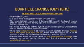 BURR HOLE CRANIOSTOMY (BHC)
SIGNIFICANCE OF POSTOP DRAINAGE VOLUME
 Taek-Hyun Koan (2000)
175 cases were investigated between 1991 and 1997.
The mean drainage volume over 5 days was 320 ml, with the largest volume
(413 ml) seen in the low-density type and the smallest (151 ml) in the mixed-
density type of CSDH.
The mixed-density type had the highest recurrence rate (8.6%), whereas there
was no recurrence for the low-density type.
There were no recurrences in 81 patients in whom the total drainage volumes
for 5 days were more than 200 ml. There were recurrences in six of 94
patients in whom the total drainage volume was less than 200 ml.
Patients with CSDH in whom there is less postoperative drainage than
expected should be carefully observed, with special attention paid to the
possibility of recurrence.
 