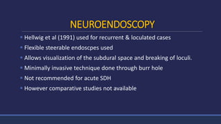 NEUROENDOSCOPY
 Hellwig et al (1991) used for recurrent & loculated cases
 Flexible steerable endoscpes used
 Allows visualization of the subdural space and breaking of loculi.
 Minimally invasive technique done through burr hole
 Not recommended for acute SDH
 However comparative studies not available
 