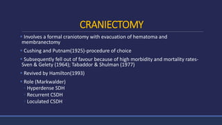 CRANIECTOMY
 Involves a formal craniotomy with evacuation of hematoma and
membranectomy
 Cushing and Putnam(1925)-procedure of choice
 Subsequently fell out of favour because of high morbidity and mortality rates-
Sven & Gelety (1964); Tabaddor & Shulman (1977)
 Revived by Hamilton(1993)
 Role (Markwalder)
◦ Hyperdense SDH
◦ Recurrent CSDH
◦ Loculated CSDH
 