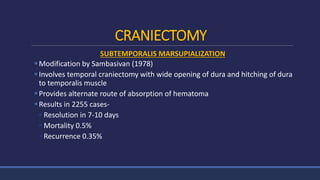 CRANIECTOMY
SUBTEMPORALIS MARSUPIALIZATION
Modification by Sambasivan (1978)
Involves temporal craniectomy with wide opening of dura and hitching of dura
to temporalis muscle
Provides alternate route of absorption of hematoma
Results in 2255 cases-
◦ Resolution in 7-10 days
◦ Mortality 0.5%
◦ Recurrence 0.35%
 