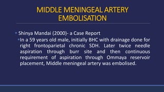 MIDDLE MENINGEAL ARTERY
EMBOLISATION
 Shinya Mandai (2000)- a Case Report
In a 59 years old male, initially BHC with drainage done for
right frontoparietal chronic SDH. Later twice needle
aspiration through burr site and then continuous
requirement of aspiration through Ommaya reservoir
placement, Middle meningeal artery was embolised.
 