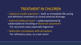 TREATMENT IN CHILDREN
 Subdural needle aspiration – both as immediate life saving
and definitive treatment as closed external drainage.
 Internal Subdural shunt – subduroperitoneal &
subduropleural shunting or Reservoir placement
◦For recurrent cases especially hygromas
 Reduction cranioplasty with duroplasty
◦For refractory cases, as a last resort
 
