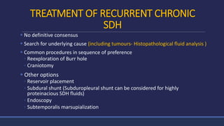 TREATMENT OF RECURRENT CHRONIC
SDH
 No definitive consensus
 Search for underlying cause (including tumours- Histopathological fluid analysis )
 Common procedures in sequence of preference
◦ Reexploration of Burr hole
◦ Craniotomy
 Other options
◦ Reservoir placement
◦ Subdural shunt (Subduropleural shunt can be considered for highly
proteinacious SDH fluids)
◦ Endoscopy
◦ Subtemporalis marsupialization
 