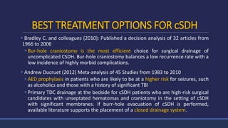 BEST TREATMENT OPTIONS FOR cSDH
 Bradley C. and colleagues (2010): Published a decision analysis of 32 articles from
1966 to 2006
 Bur-hole craniostomy is the most efficient choice for surgical drainage of
uncomplicated CSDH. Bur-hole craniostomy balances a low recurrence rate with a
low incidence of highly morbid complications.
 Andrew Ducruet (2012) Meta-analysis of 45 Studies from 1983 to 2010
 AED prophylaxis in patients who are likely to be at a higher risk for seizures, such
as alcoholics and those with a history of significant TBI
 Primary TDC drainage at the bedside for cSDH patients who are high-risk surgical
candidates with unseptated hematomas and craniotomy in the setting of cSDH
with significant membranes. If burr-hole evacuation of cSDH is performed,
available literature supports the placement of a closed drainage system.
 