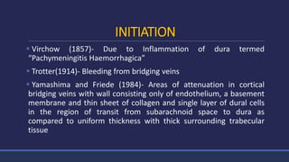 INITIATION
 Virchow (1857)- Due to Inflammation of dura termed
“Pachymeningitis Haemorrhagica”
 Trotter(1914)- Bleeding from bridging veins
 Yamashima and Friede (1984)- Areas of attenuation in cortical
bridging veins with wall consisting only of endothelium, a basement
membrane and thin sheet of collagen and single layer of dural cells
in the region of transit from subarachnoid space to dura as
compared to uniform thickness with thick surrounding trabecular
tissue
 