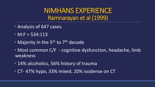 NIMHANS EXPERIENCE
Ramnarayan et al (1999)
 Analysis of 647 cases.
 M:F = 534:113
 Majority in the 5th to 7th decade
 Most common C/F - cognitive dysfunction, headache, limb
weakness
 14% alcoholics, 56% history of trauma
 CT- 47% hypo, 33% mixed, 20% isodense on CT
 