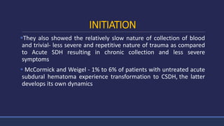 INITIATION
They also showed the relatively slow nature of collection of blood
and trivial- less severe and repetitive nature of trauma as compared
to Acute SDH resulting in chronic collection and less severe
symptoms
 McCormick and Weigel - 1% to 6% of patients with untreated acute
subdural hematoma experience transformation to CSDH, the latter
develops its own dynamics
 