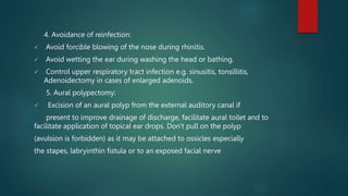 4. Avoidance of reinfection:
 Avoid forcible blowing of the nose during rhinitis.
 Avoid wetting the ear during washing the head or bathing.
 Control upper respiratory tract infection e.g. sinusitis, tonsillitis,
Adenoidectomy in cases of enlarged adenoids.
5. Aural polypectomy:
 Excision of an aural polyp from the external auditory canal if
present to improve drainage of discharge, facilitate aural toilet and to
facilitate application of topical ear drops. Don't pull on the polyp
(avulsion is forbidden) as it may be attached to ossicles especially
the stapes, labryinthin fistula or to an exposed facial nerve
 
