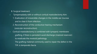 B. Surgical treatment
 Tympanoplasty with or without cortical mastoidectomy Aim:
1. Eradication of irreversible changes in the middle ear mucosa
and to clear it from infection.
2. Reconstruction of the conductive hearing mechanism
(ossicular reconstruction).
 Cortical mastoidectomy is combined with tympanic membrane
grafting, if there is persistent aural discharge (mastoid reservoir)
to eradicate the mostoid pathology.
The grafting material commonly used to repair the defect in the
T.M. is temporalis fascia
 