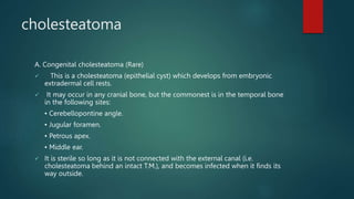 cholesteatoma
A. Congenital cholesteatoma (Rare)
 This is a cholesteatoma (epithelial cyst) which develops from embryonic
extradermal cell rests.
 It may occur in any cranial bone, but the commonest is in the temporal bone
in the following sites:
• Cerebellopontine angle.
• Jugular foramen.
• Petrous apex.
• Middle ear.
 It is sterile so long as it is not connected with the external canal (i.e.
cholesteatoma behind an intact T.M.), and becomes infected when it finds its
way outside.
 